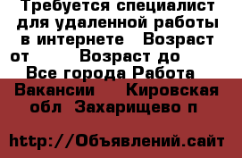 Требуется специалист для удаленной работы в интернете › Возраст от ­ 18 › Возраст до ­ 56 - Все города Работа » Вакансии   . Кировская обл.,Захарищево п.